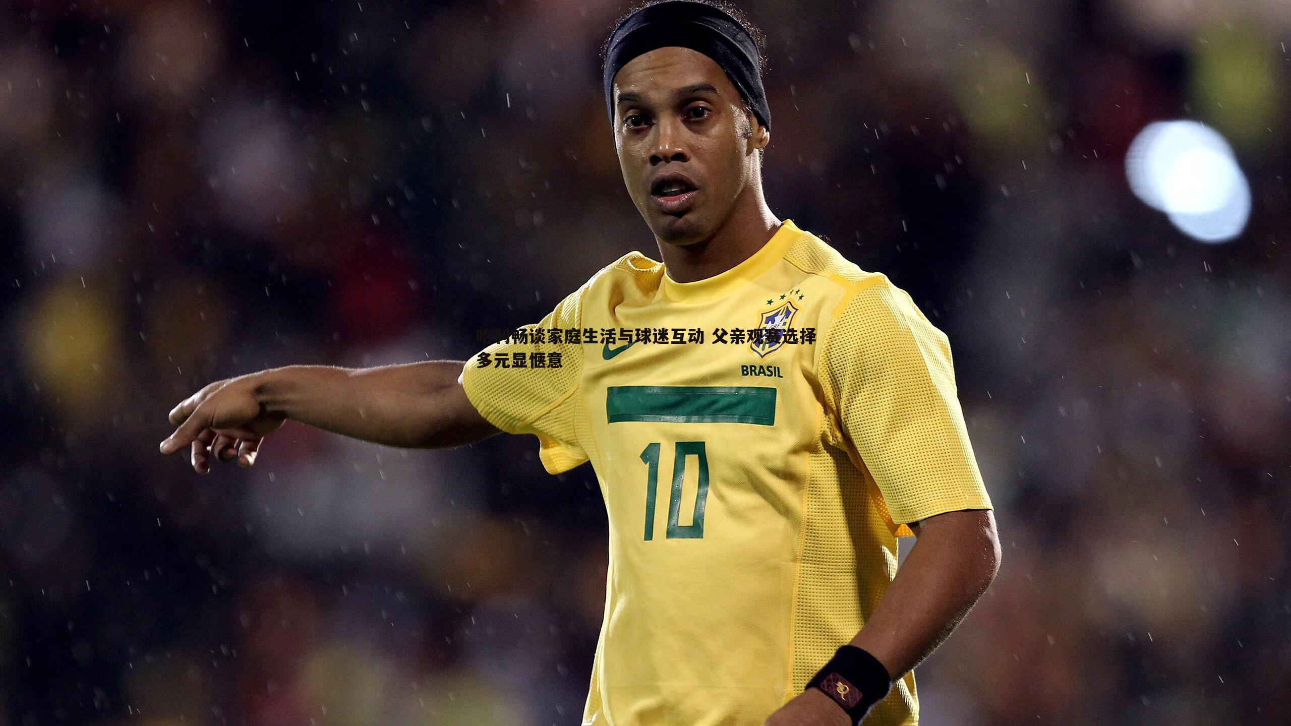 哈利畅谈家庭生活与球迷互动 父亲观赛选择多元显惬意