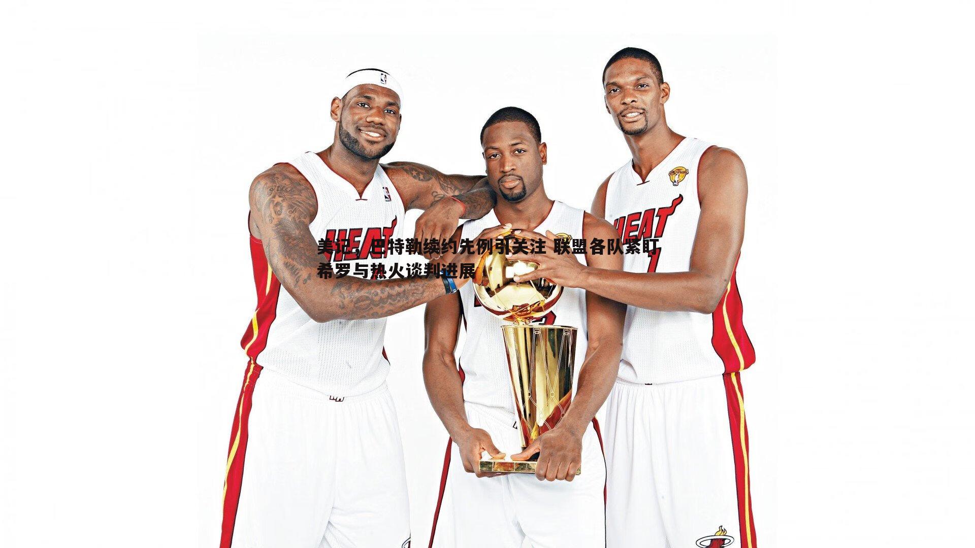 美记,巴特勒续约先例引关注 联盟各队紧盯希罗与热火谈判进展