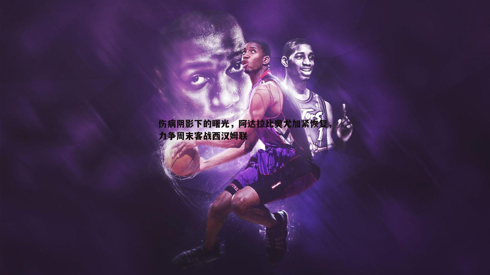 伤病阴影下的曙光,阿达拉比奥尤加紧恢复,力争周末客战西汉姆联